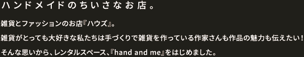 ハンドメイドの小さなお店。雑貨とファッションのお店「ハウズ」。雑貨がとっても大好きな私たちは手づくりで雑貨を作っている作家さんも作品の魅力も伝えたい！そんな思いから、レンタルスペース、「hand and me」をはじめました。